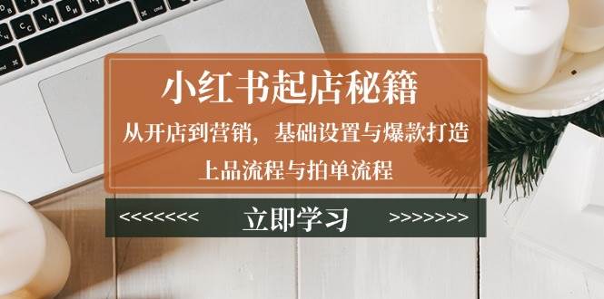 （13912期）小红书起店秘籍：从开店到营销，基础设置与爆款打造、上品流程与拍单流程-耐玩网创