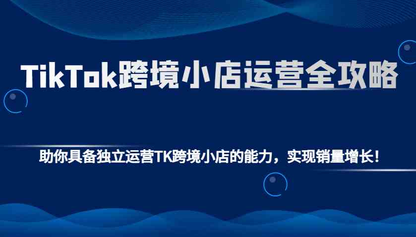 TikTok跨境小店运营全攻略：助你具备独立运营TK跨境小店的能力，实现销量增长！-耐玩网创