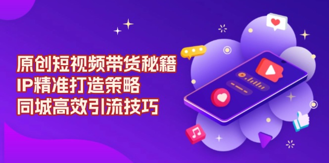 （13939期）原创 短视频带货秘籍，IP精准打造策略，同城高效引流技巧-耐玩网创