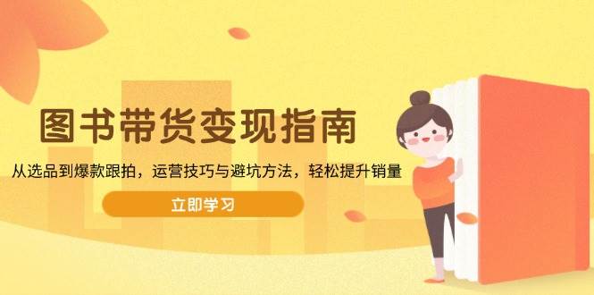 （13985期）图书带货变现指南，从选品到爆款跟拍，运营技巧与避坑方法，轻松提升销量-耐玩网创