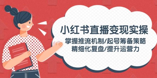 小红书直播变现实操：掌握推流机制/起号筹备策略/精细化复盘/提升运营力-耐玩网创
