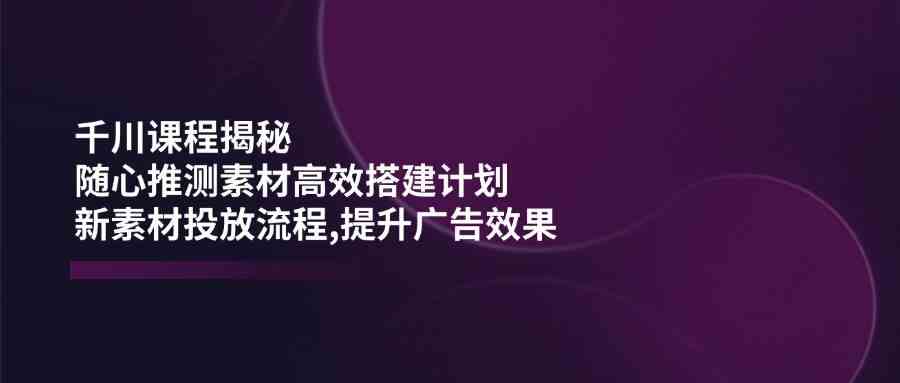 千川课程揭秘：随心推测素材高效搭建计划,新素材投放流程,提升广告效果-耐玩网创