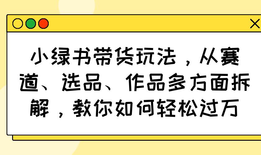 （14537期）小绿书带货玩法，从赛道、选品、作品多方面拆解，教你如何轻松过万-耐玩网创