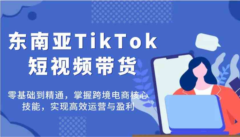 东南亚TikTok短视频带货，零基础到精通，掌握跨境电商核心技能，实现高效运营与盈利-耐玩网创