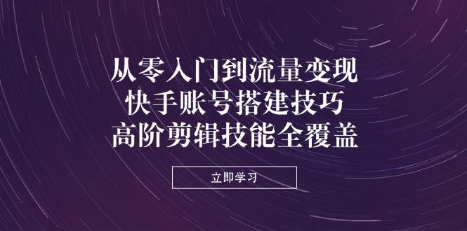 从零入门到流量变现，快手账号搭建技巧，高阶剪辑技能全覆盖-耐玩网创