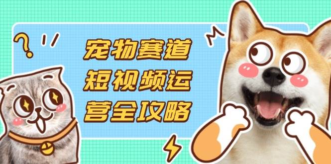 （14345期）宠物赛道短视频运营全攻略，选品拍摄剪辑实操，实现流量到收益转化-耐玩网创