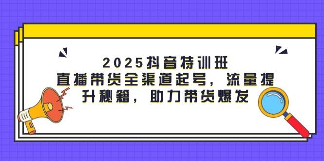 2025抖音特训班：直播带货全渠道起号，流量提升秘籍，助力带货爆发-耐玩网创