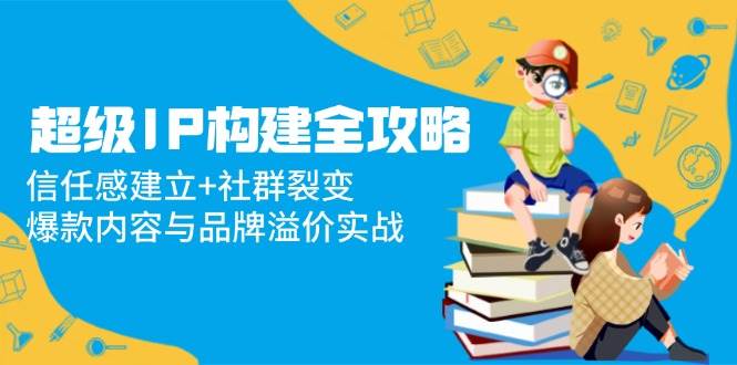 （14747期）超级IP构建全攻略：信任感建立+社群裂变，爆款内容与品牌溢价实战-耐玩网创