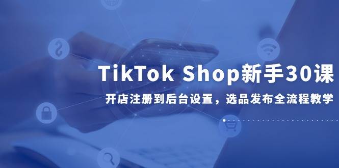 （14960期）TikTok Shop新手30课，开店注册到后台设置，选品发布全流程教学-耐玩网创