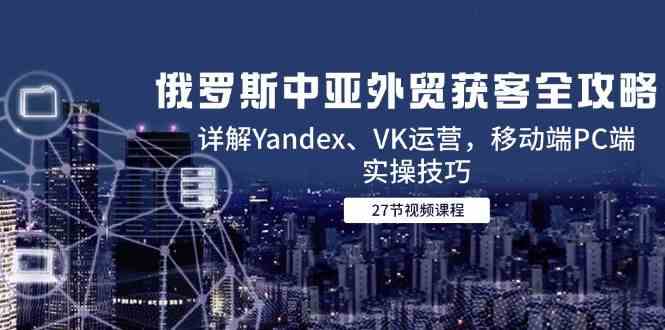 俄罗斯中亚外贸获客全攻略，详解Yandex、VK运营，移动端PC端实操技巧-耐玩网创