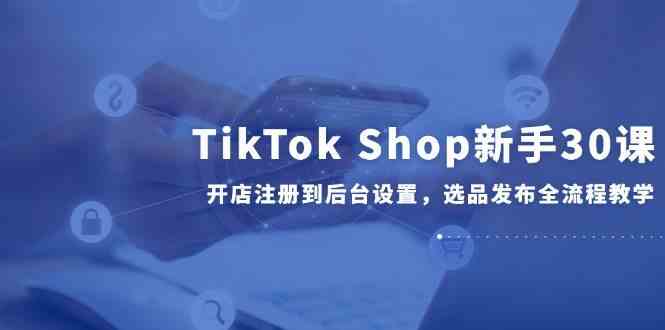 TikTok Shop新手30课，开店注册到后台设置，选品发布全流程教学-耐玩网创