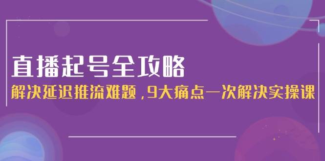 直播起号全攻略：解决延迟推流难题，9大痛点一次解决实操课-耐玩网创